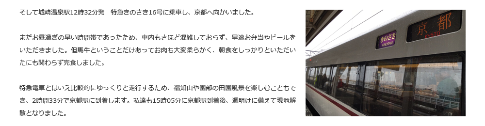 そして城崎温泉駅12時32分発　特急きのさき16号に乗車し、京都へ向かいました。まだお昼過ぎの早い時間帯であったため、車内もさほど混雑しておらず、早速お弁当やビールをいただきました。但馬牛ということだけあってお肉も大変柔らかく、朝食をしっかりといただいたにも関わらず完食しました。特急電車とはいえ比較的にゆっくりと走行するため、福知山や園部の田園風景を楽しむこともでき、2時間33分で京都駅に到着します。私達も15時05分に京都駅到着後、週明けに備えて現地解散となりました。