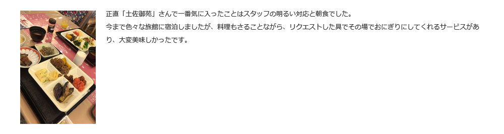 正直「土佐御苑」さんで一番気に入ったことはスタッフの明るい対応と朝食でした。今まで色々な旅館に宿泊しましたが、料理もさることながら、リクエストした具でその場でおにぎりにしてくれるサービスがあり、大変美味しかったです。