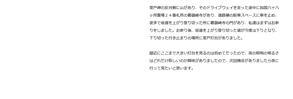 室戸岬の反対側に山があり、そのドライブウェイを走った途中に四国八十八ヶ所霊場２４番札所の最御崎寺があり、道路横の駐車スペースに車を止め、徒歩で坂道を上がり登り切った所に最御崎寺の門があり、私達はまずはお参りをしました。お参り後、坂道を上がり登り切った道が今度は下りとなり、下り切った行き止まりの場所に室戸灯台がありました。間近にここまで大きい灯台を見るのは初めてだったので、夜の照明の明るさはどれだけ眩しいのか興味がありましたので、次回機会がありましたら夜に行って見たいと思います。