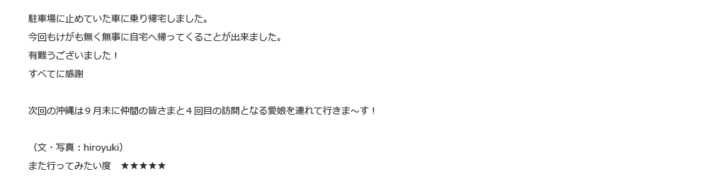 駐車場に止めていた車に乗り帰宅しました。今回もけがも無く無事に自宅へ帰ってくることが出来ました。有難うございました！すべてに感謝次回の沖縄は９月末に仲間の皆さまと４回目の訪問となる愛娘を連れて行きま～す！（文・写真：hiroyuki）また行ってみたい度　★★★★★