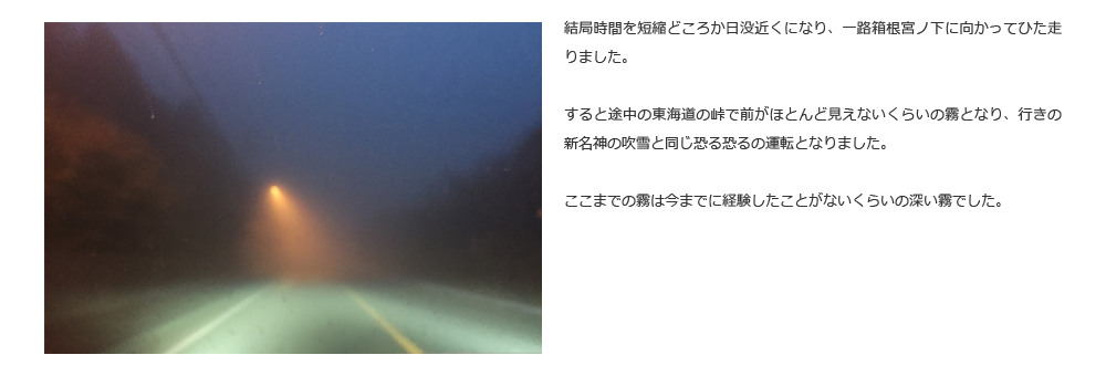 結局時間を短縮どころか日没近くになり、一路箱根宮ノ下に向かってひた走りました。すると途中の東海道の峠で前がほとんど見えないくらいの霧となり、行きの新名神の吹雪と同じ恐る恐るの運転となりました。ここまでの霧は今までに経験したことがないくらいの深い霧でした。