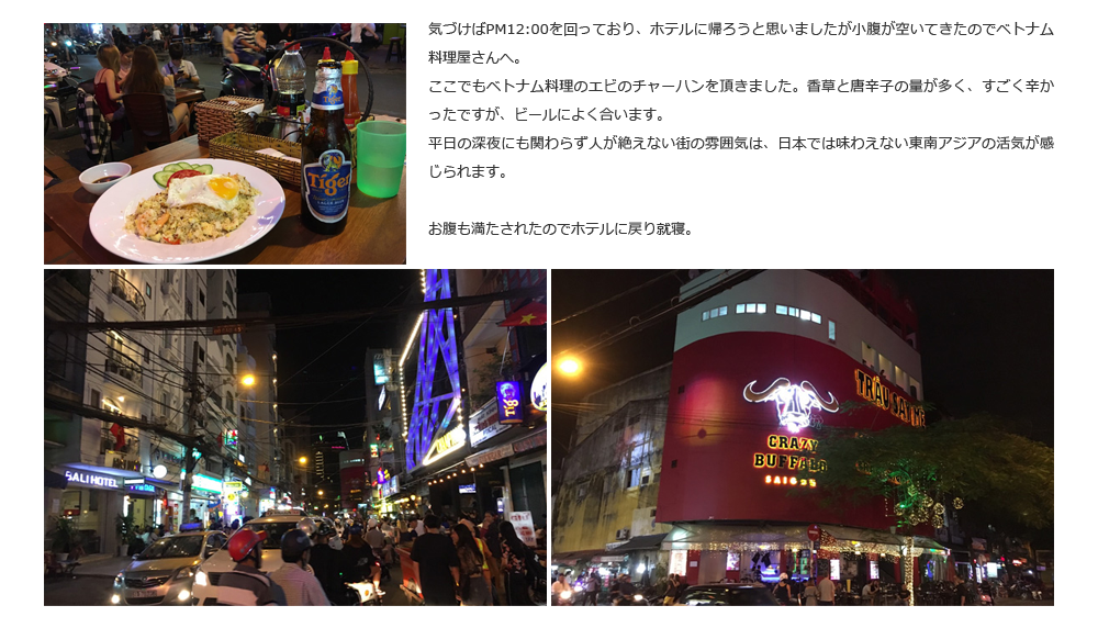 気づけばPM12:00を回っており、ホテルに帰ろうと思いましたが小腹が空いてきたのでベトナム料理屋さんへ。ここでもベトナム料理のエビのチャーハンを頂きました。香草と唐辛子の量が多く、すごく辛かったですが、ビールによく合います。平日の深夜にも関わらず人が絶えない街の雰囲気は、日本では味わえない東南アジアの活気が感じられます。お腹も満たされたのでホテルに戻り就寝。