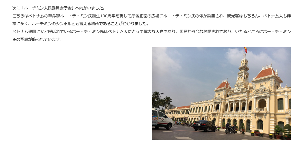 次に「ホーチミン人民委員会庁舎」へ向かいました。こちらはベトナムの革命家ホー・チ・ミン氏誕生100周年を祝して庁舎正面の広場にホー・チ・ミン氏の像が設置され、観光客はもちろん、ベトナム人も非常に多く、ホーチミンのシンボルとも言える場所であることがわかりました。ベトナム建国に父と呼ばれているホー・チ・ミン氏はベトナム人にとって偉大な人物であり、国民から今なお愛されており、いたるところにホー・チ・ミン氏の写真が飾られています。